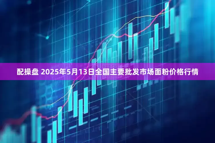 配操盘 2025年5月13日全国主要批发市场面粉价格行情