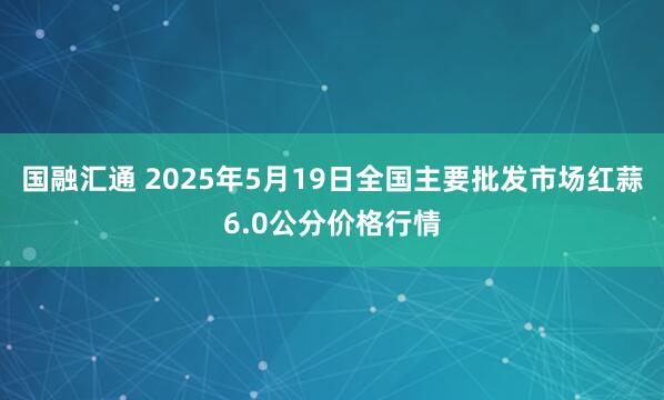 国融汇通 2025年5月19日全国主要批发市场红蒜6.0公分价格行情