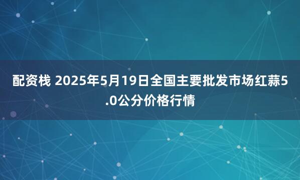 配资栈 2025年5月19日全国主要批发市场红蒜5.0公分价格行情