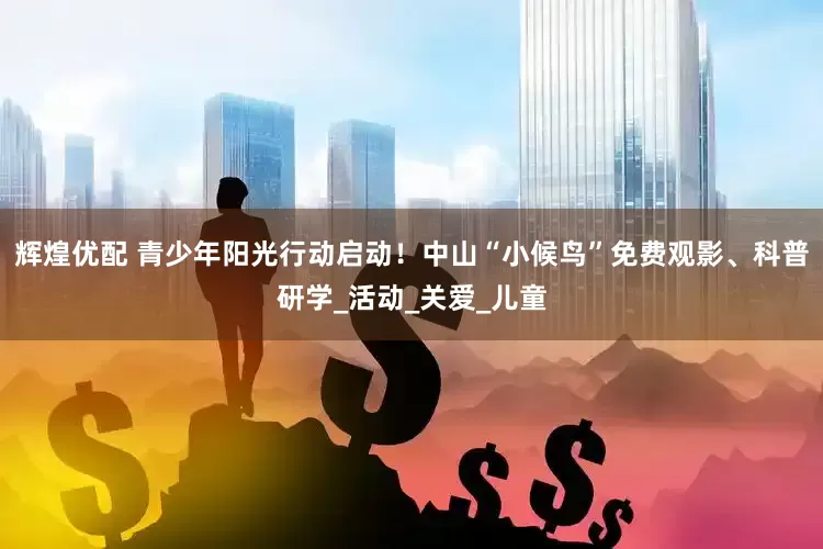 辉煌优配 青少年阳光行动启动！中山“小候鸟”免费观影、科普研学_活动_关爱_儿童