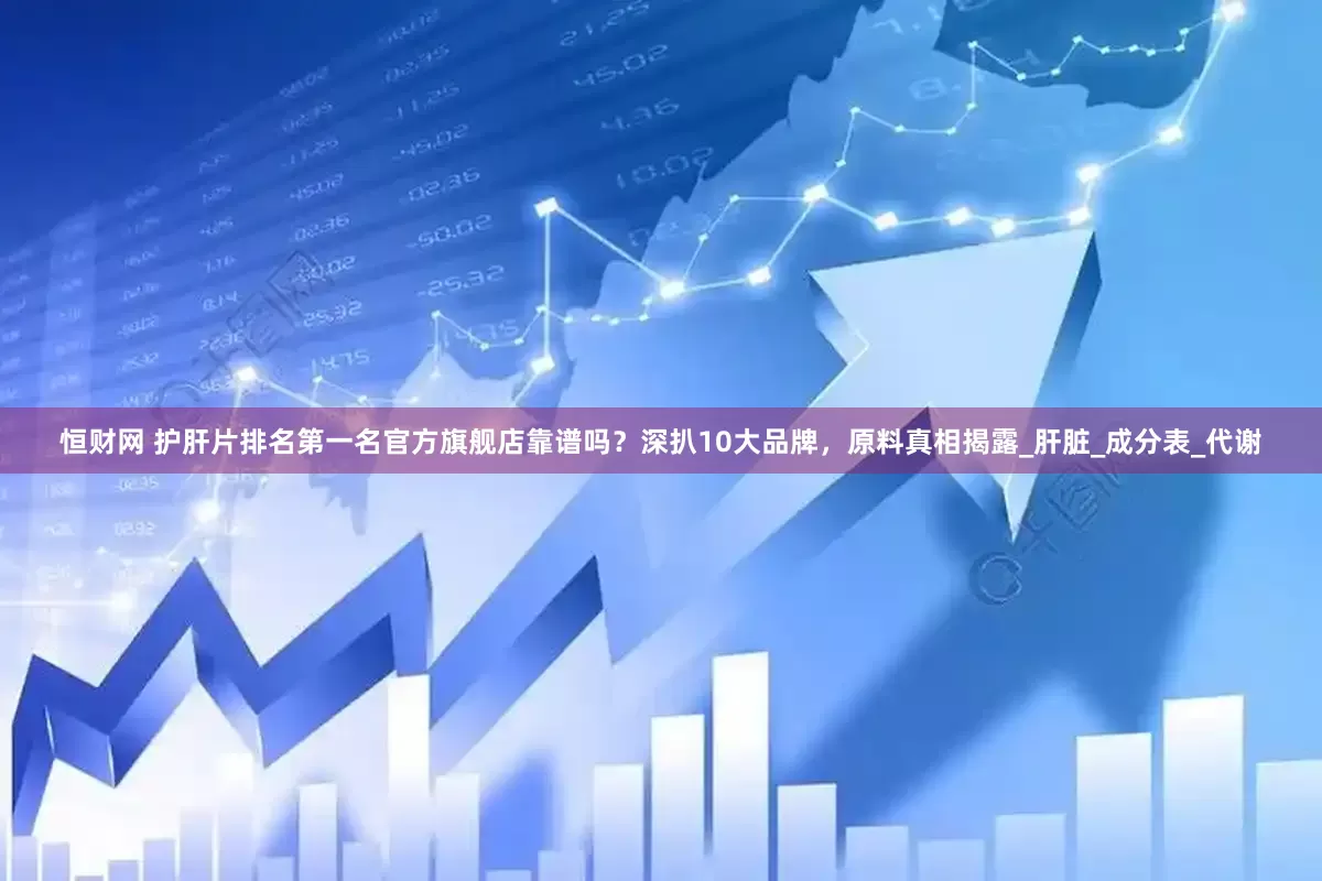 恒财网 护肝片排名第一名官方旗舰店靠谱吗？深扒10大品牌，原料真相揭露_肝脏_成分表_代谢