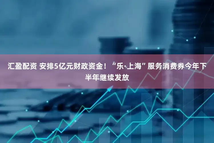 汇盈配资 安排5亿元财政资金！“乐·上海”服务消费券今年下半年继续发放