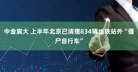 中金宸大 上半年北京已清理834辆地铁站外“僵尸自行车”