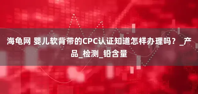 海龟网 婴儿软背带的CPC认证知道怎样办理吗？_产品_检测_铅含量