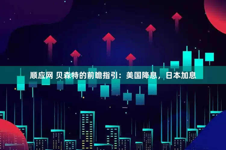 顺应网 贝森特的前瞻指引：美国降息，日本加息