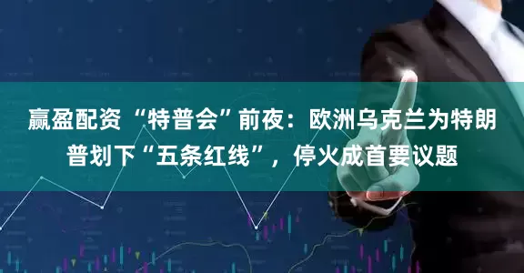 赢盈配资 “特普会”前夜：欧洲乌克兰为特朗普划下“五条红线”，停火成首要议题