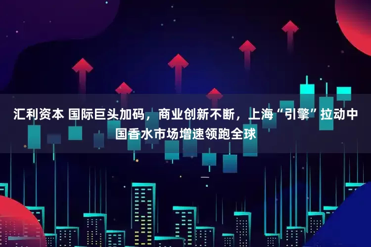 汇利资本 国际巨头加码，商业创新不断，上海“引擎”拉动中国香水市场增速领跑全球