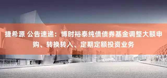 捷希源 公告速递：博时裕泰纯债债券基金调整大额申购、转换转入、定期定额投资业务