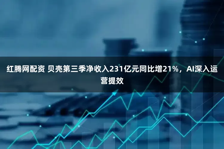 红腾网配资 贝壳第三季净收入231亿元同比增21%，AI深入运营提效