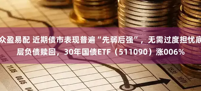 众盈易配 近期债市表现普遍“先弱后强”,无需过度担忧底层负债赎回,30年国债ETF(511090)涨006%