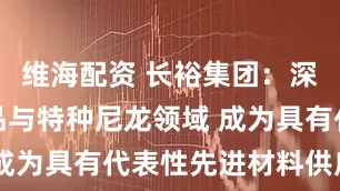 维海配资 长裕集团：深耕锆类产品与特种尼龙领域 成为具有代表性先进材料供应商