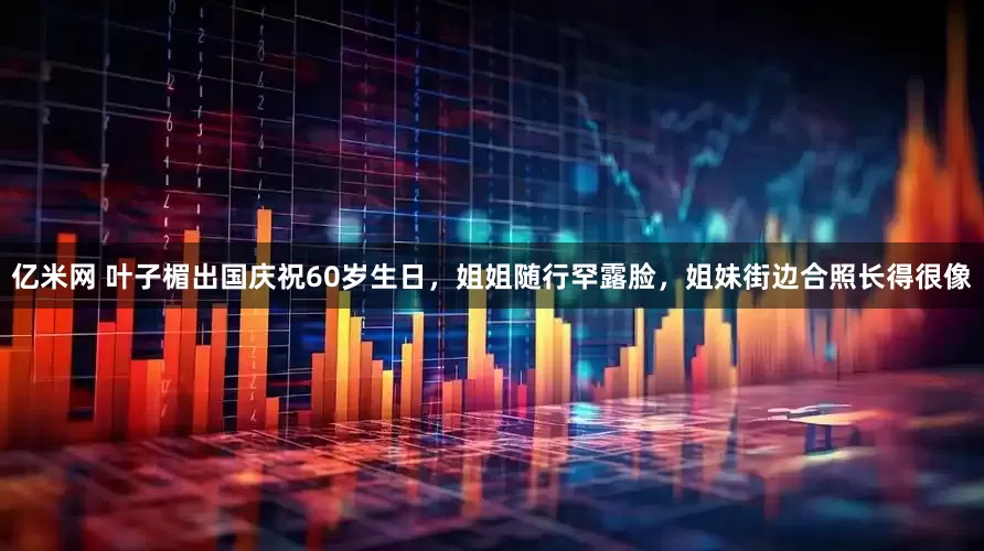 亿米网 叶子楣出国庆祝60岁生日，姐姐随行罕露脸，姐妹街边合照长得很像