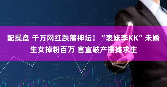 配操盘 千万网红跌落神坛！“表妹李KK”未婚生女掉粉百万 官宣破产摆摊求生