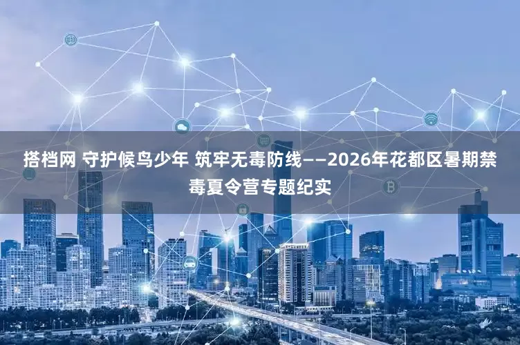 搭档网 守护候鸟少年 筑牢无毒防线——2026年花都区暑期禁毒夏令营专题纪实